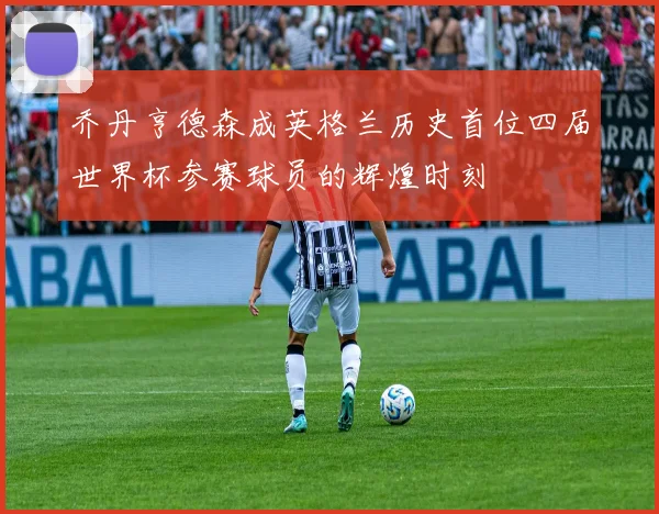 乔丹亨德森成英格兰历史首位四届世界杯参赛球员的辉煌时刻