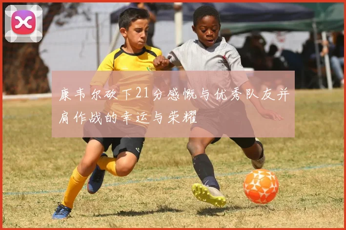 康韦尔砍下21分感慨与优秀队友并肩作战的幸运与荣耀