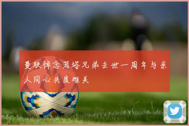 曼联悼念若塔兄弟去世一周年与亲人同心共度难关