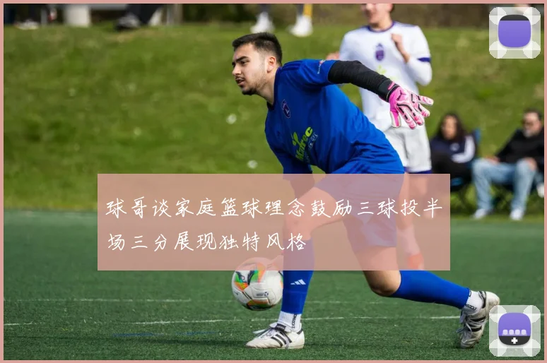 球哥谈家庭篮球理念鼓励三球投半场三分展现独特风格
