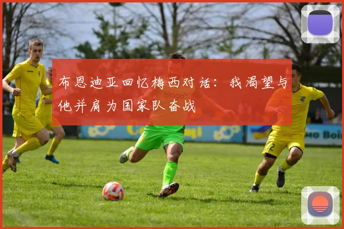 布恩迪亚回忆梅西对话：我渴望与他并肩为国家队奋战