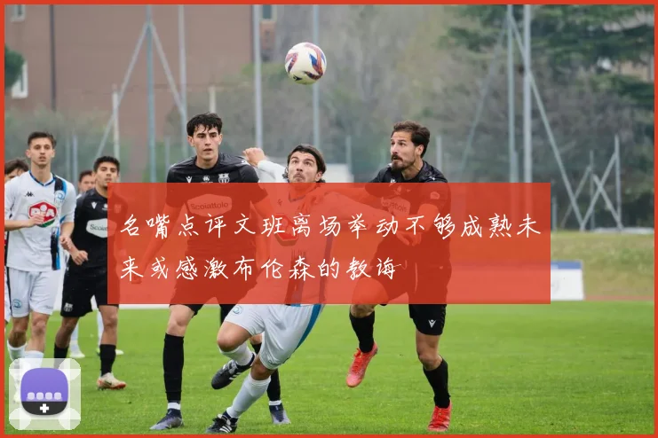 名嘴点评文班离场举动不够成熟未来或感激布伦森的教诲