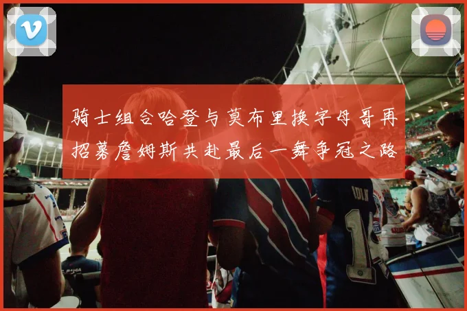 骑士组合哈登与莫布里换字母哥再招募詹姆斯共赴最后一舞争冠之路