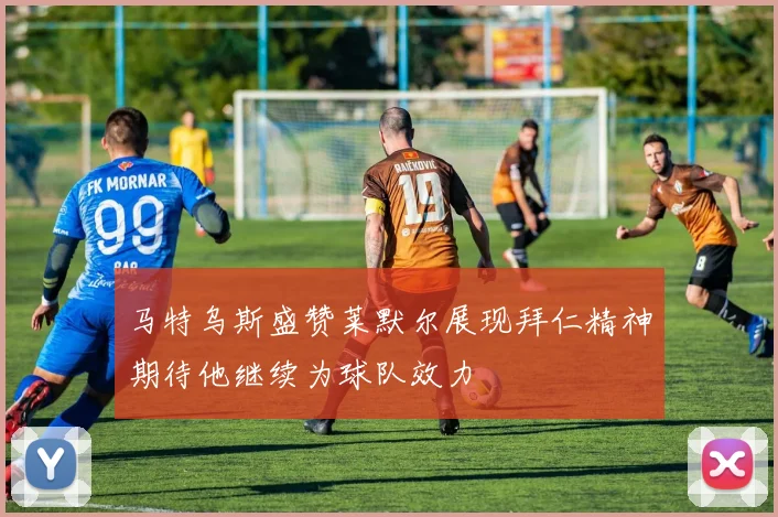 马特乌斯盛赞莱默尔展现拜仁精神期待他继续为球队效力