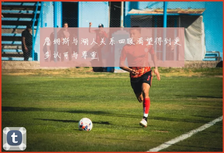詹姆斯与湖人关系回暖渴望得到更多认可与尊重