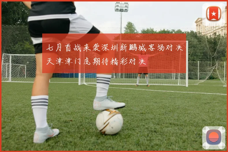 七月首战来袭深圳新鹏城客场对决天津津门虎期待精彩对决