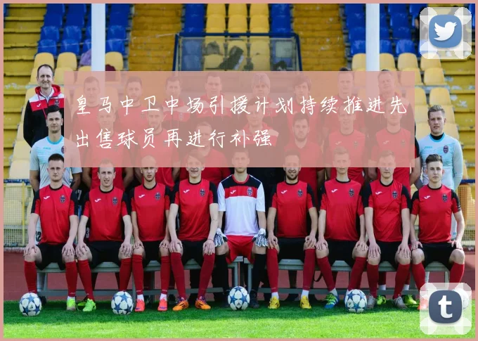 皇马中卫中场引援计划持续推进先出售球员再进行补强