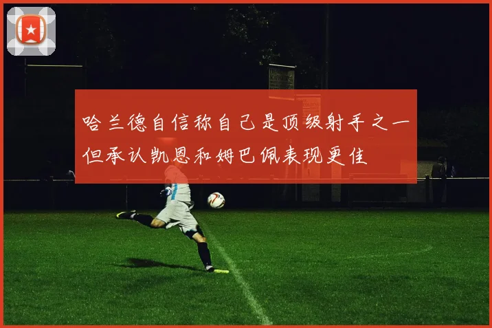 哈兰德自信称自己是顶级射手之一但承认凯恩和姆巴佩表现更佳