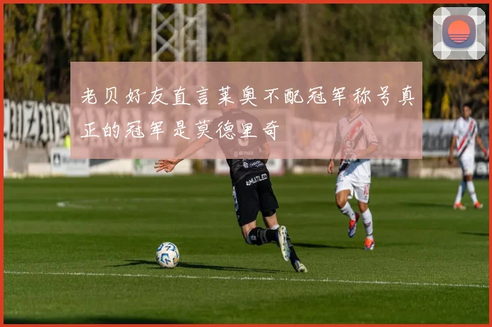 老贝好友直言莱奥不配冠军称号真正的冠军是莫德里奇