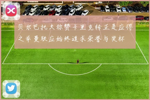 贝尔巴托夫称赞卡里克转正是应得之举曼联应始终追求荣誉与奖杯