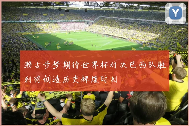 濑古步梦期待世界杯对决巴西队胜利将创造历史辉煌时刻