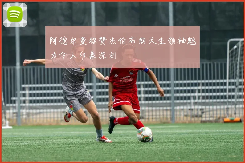 阿德尔曼称赞杰伦布朗天生领袖魅力令人印象深刻