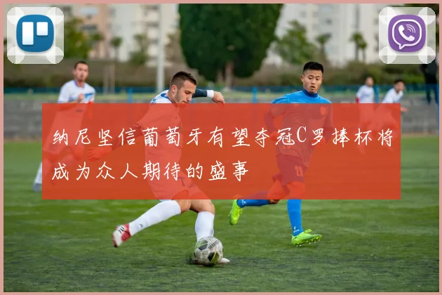 纳尼坚信葡萄牙有望夺冠C罗捧杯将成为众人期待的盛事