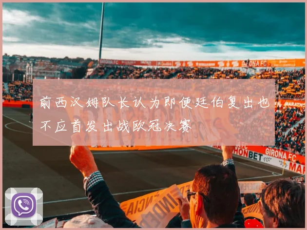 前西汉姆队长认为即便廷伯复出也不应首发出战欧冠决赛