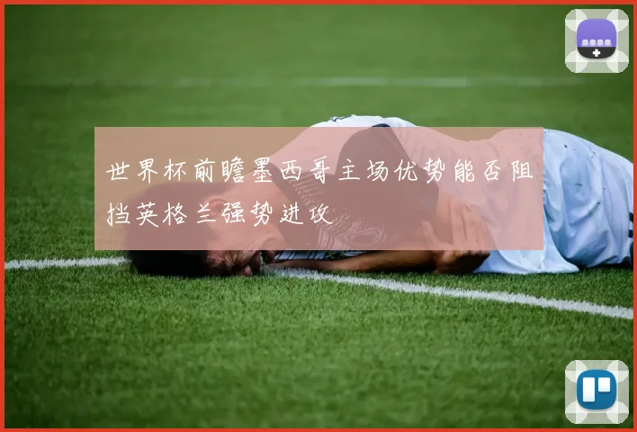 世界杯前瞻墨西哥主场优势能否阻挡英格兰强势进攻