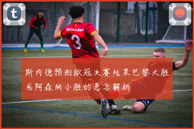 斯内德预测欧冠决赛结果巴黎大胜或阿森纳小胜的悬念解析