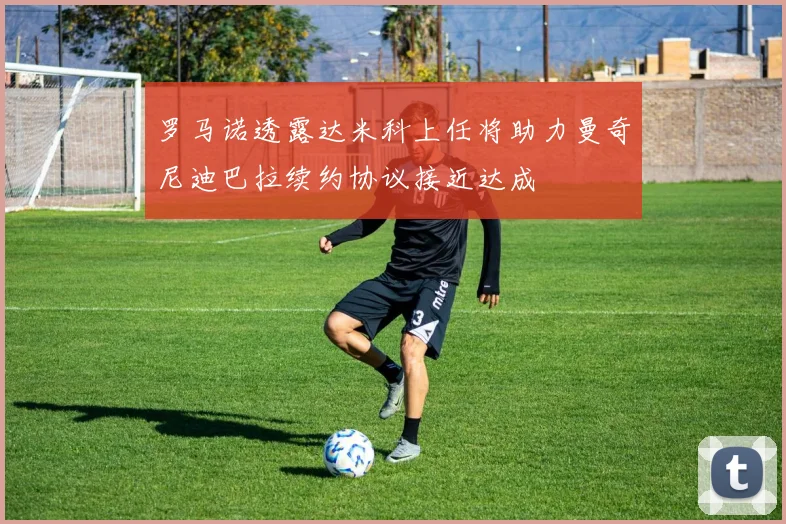 罗马诺透露达米科上任将助力曼奇尼迪巴拉续约协议接近达成