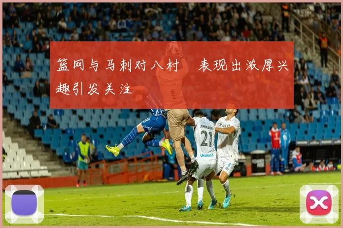 篮网与马刺对八村塁表现出浓厚兴趣引发关注