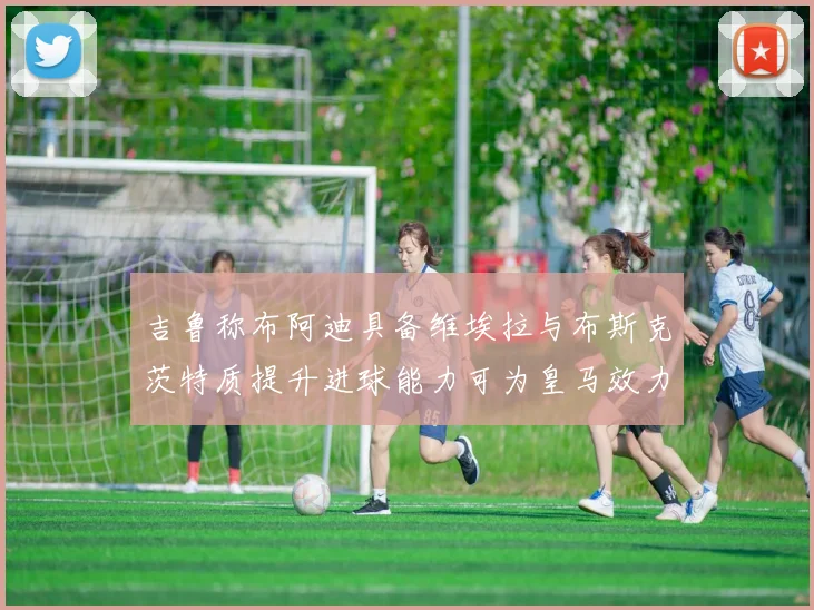 吉鲁称布阿迪具备维埃拉与布斯克茨特质提升进球能力可为皇马效力