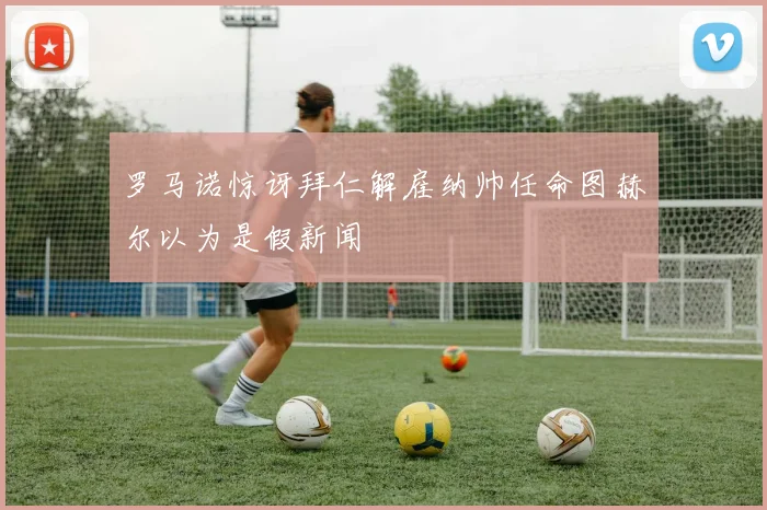 罗马诺惊讶拜仁解雇纳帅任命图赫尔以为是假新闻