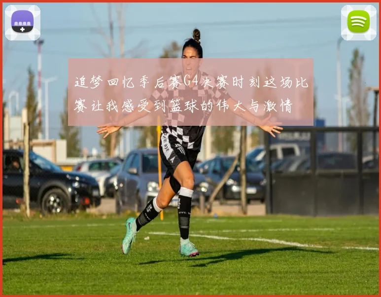 追梦回忆季后赛G4决赛时刻这场比赛让我感受到篮球的伟大与激情