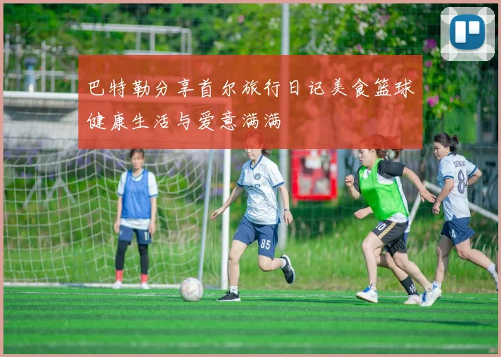 巴特勒分享首尔旅行日记美食篮球健康生活与爱意满满